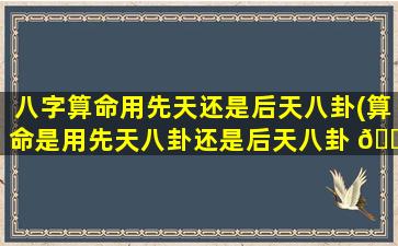 八字算命用先天还是后天八卦(算命是用先天八卦还是后天八卦 🐞 )